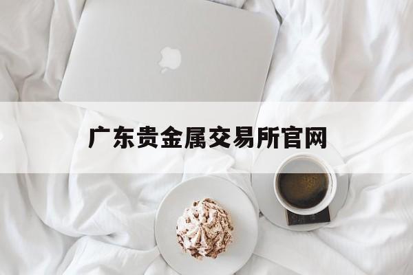 广东贵金属交易所官网(广东省贵金属交易中心会员单位)