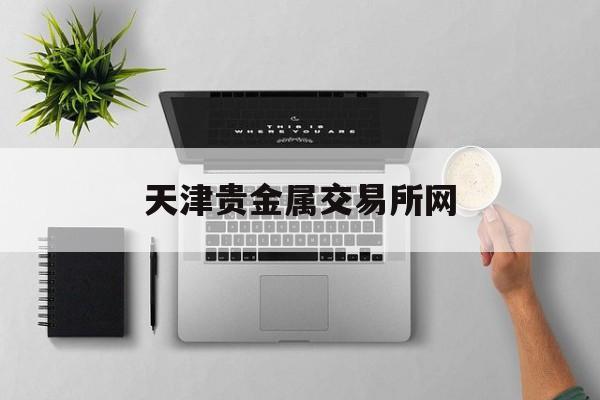 天津贵金属交易所网(天津贵金属交易所网上开户平台)