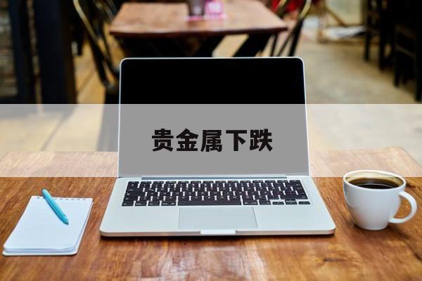 贵金属下跌(贵金属下跌影响铝价格么)